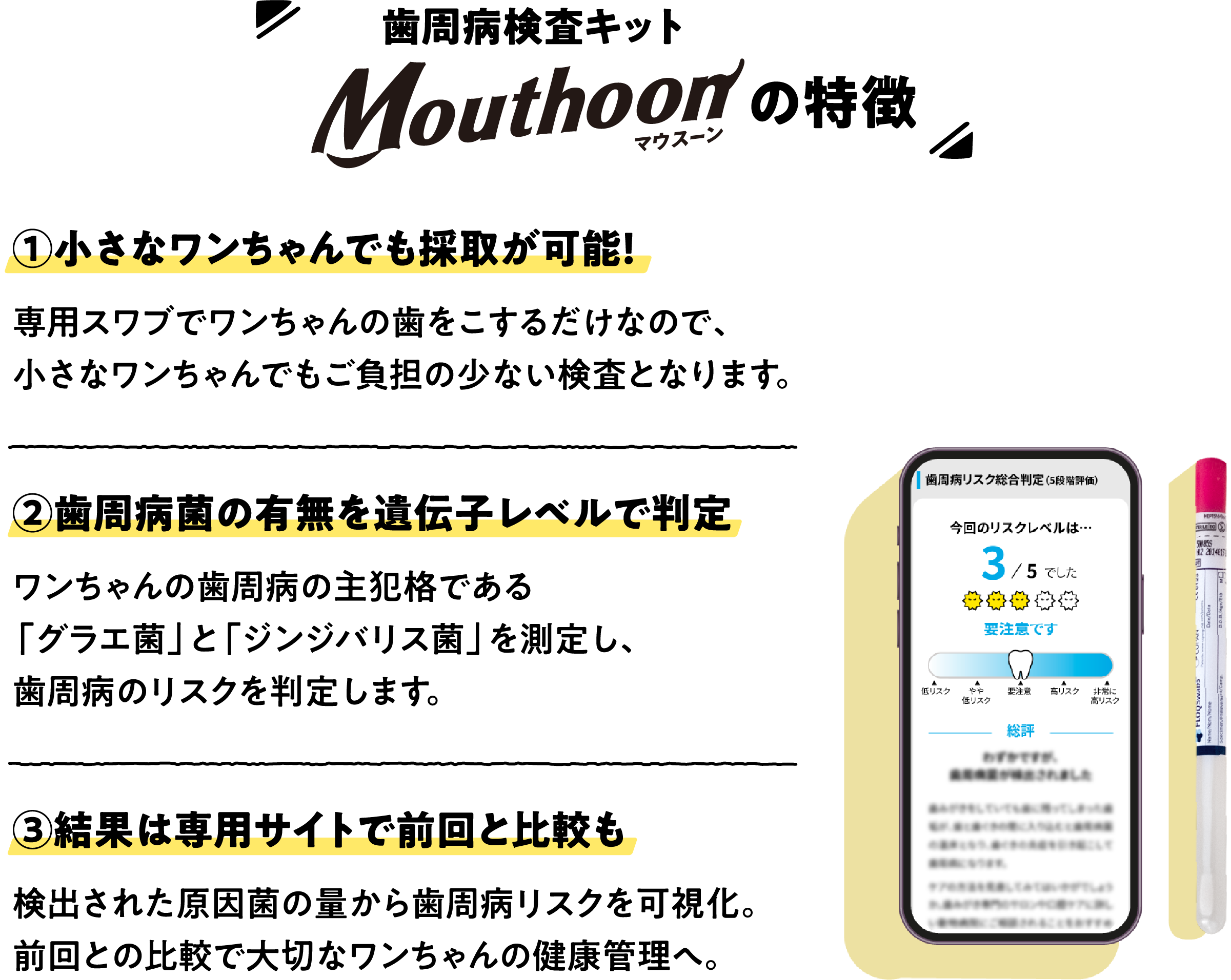 歯周病検査キットMouthoon（マウスーン）の特徴　①小さなワンちゃんでも採取が可能！専用スワブでワンちゃんの歯をこするだけなので、小さなワンちゃんでもご負担の少ない検査となります。 / ②歯周病菌の有無を遺伝子レベルで判定ワンちゃんの歯周病の主犯格である「グラエ菌」と「ジンジバリス菌」を測定し、歯周病のリスクを判定します。 / ③結果は専用サイトで前回と比較も検出された原因菌の量から歯周病リスクを可視化。前回との比較で大切なワンちゃんの健康管理へ。
